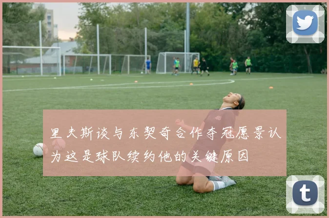 里夫斯谈与东契奇合作夺冠愿景认为这是球队续约他的关键原因