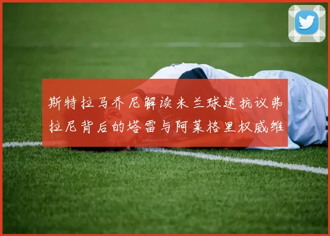 斯特拉马乔尼解读米兰球迷抗议弗拉尼背后的塔雷与阿莱格里权威维护