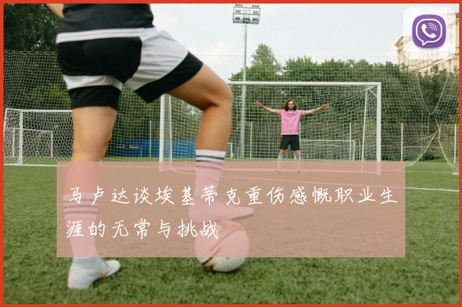 马卢达谈埃基蒂克重伤感慨职业生涯的无常与挑战