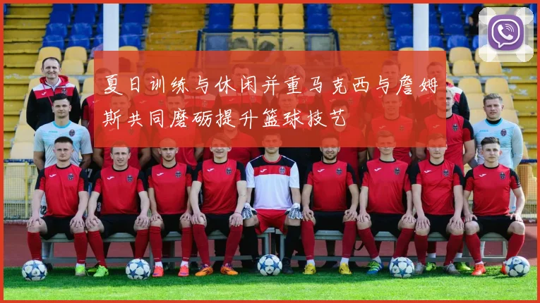 夏日训练与休闲并重马克西与詹姆斯共同磨砺提升篮球技艺