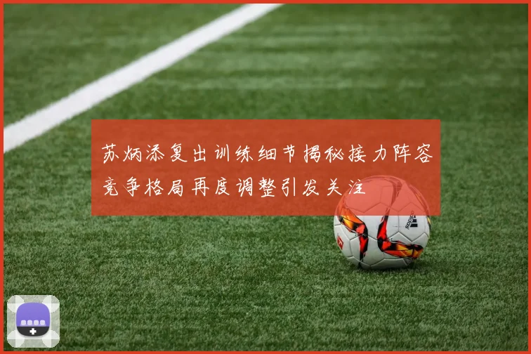 苏炳添复出训练细节揭秘接力阵容竞争格局再度调整引发关注