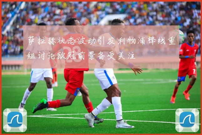 萨拉赫状态波动引发利物浦锋线重组讨论欧冠前景备受关注