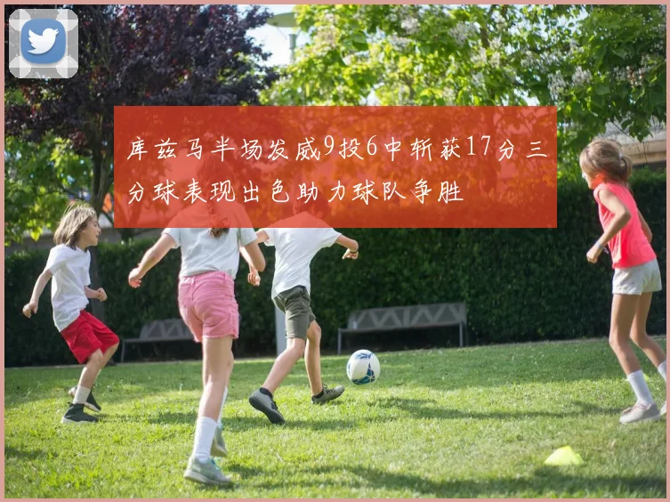库兹马半场发威9投6中斩获17分三分球表现出色助力球队争胜