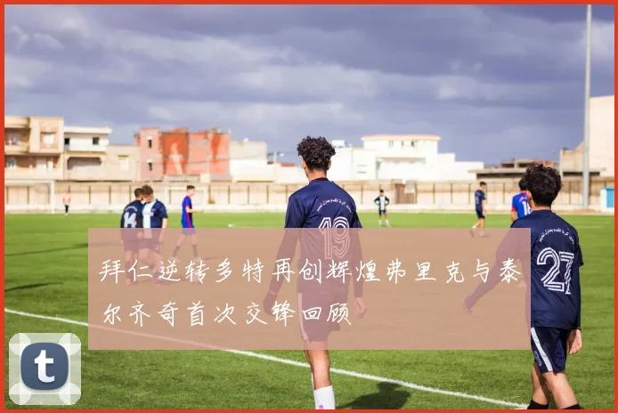 拜仁逆转多特再创辉煌弗里克与泰尔齐奇首次交锋回顾