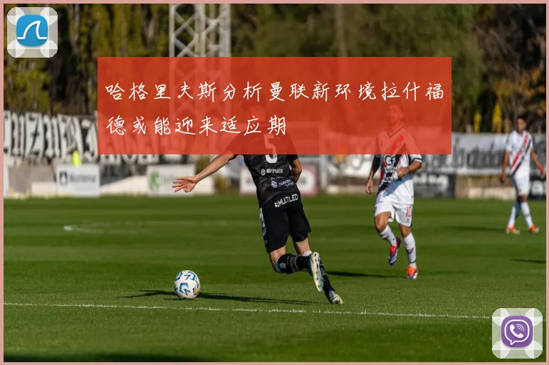哈格里夫斯分析曼联新环境拉什福德或能迎来适应期