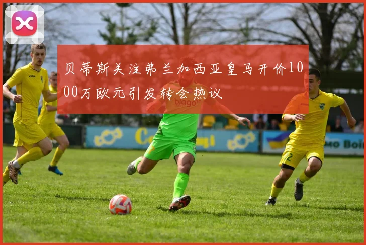 贝蒂斯关注弗兰加西亚皇马开价1000万欧元引发转会热议