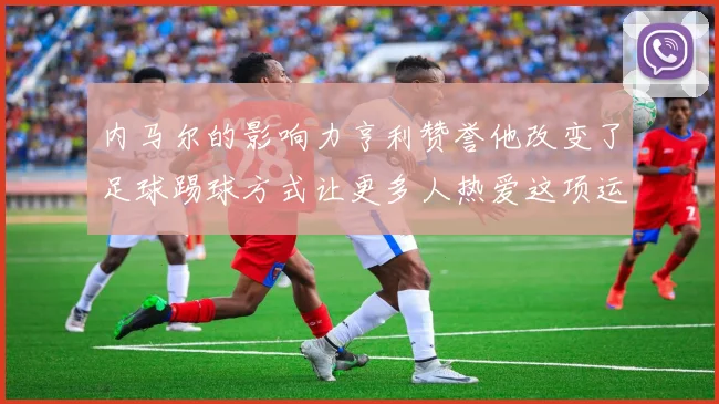 内马尔的影响力亨利赞誉他改变了足球踢球方式让更多人热爱这项运动