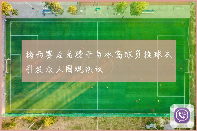 梅西赛后光膀子与冰岛球员换球衣引发众人围观热议