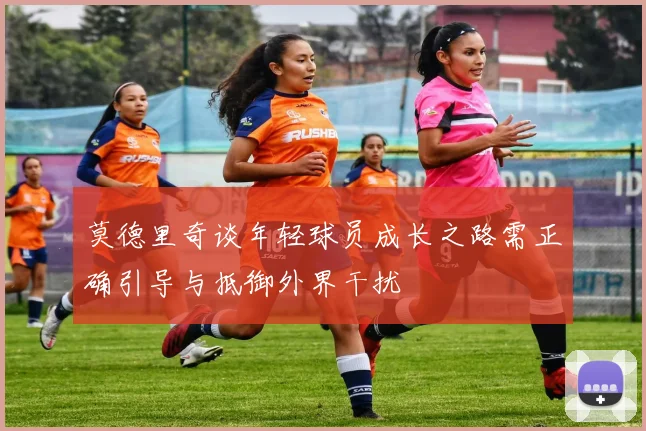 莫德里奇谈年轻球员成长之路需正确引导与抵御外界干扰