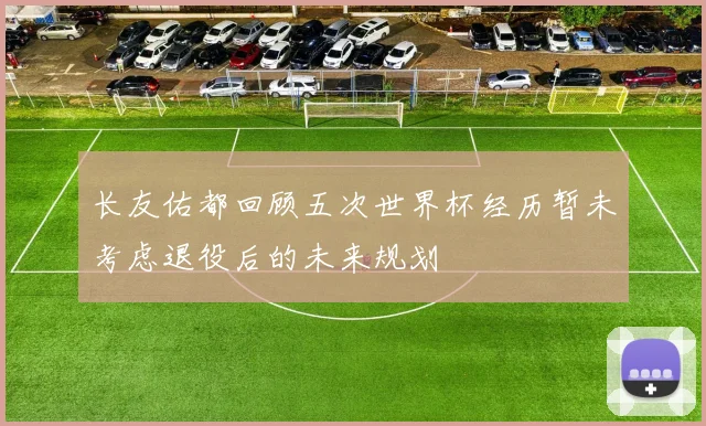 长友佑都回顾五次世界杯经历暂未考虑退役后的未来规划
