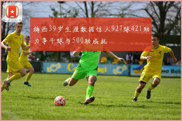 梅西39岁生涯数据惊人927球421助力争千球与500助成就