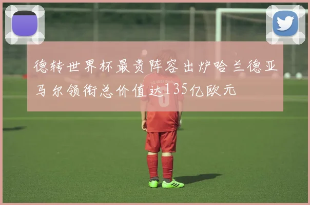 德转世界杯最贵阵容出炉哈兰德亚马尔领衔总价值达135亿欧元