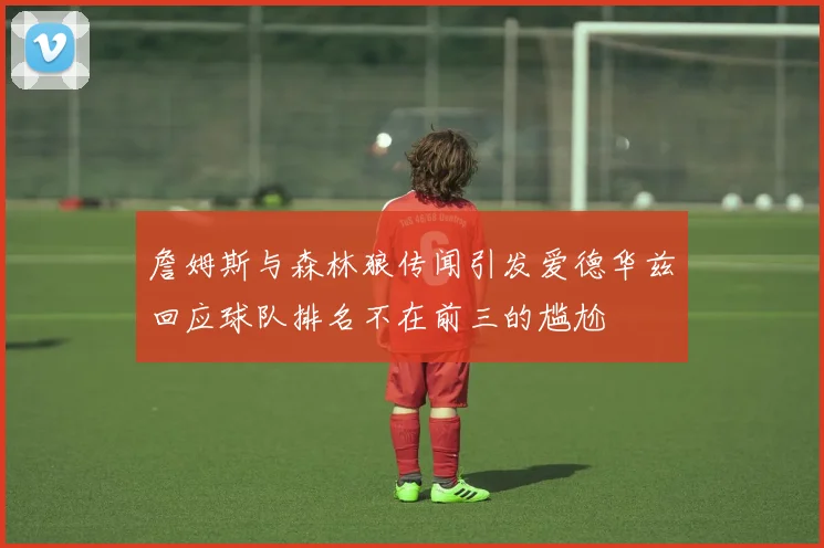詹姆斯与森林狼传闻引发爱德华兹回应球队排名不在前三的尴尬