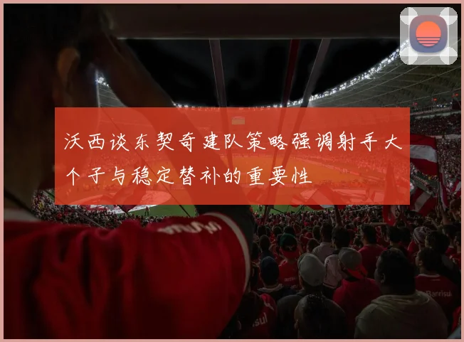 沃西谈东契奇建队策略强调射手大个子与稳定替补的重要性