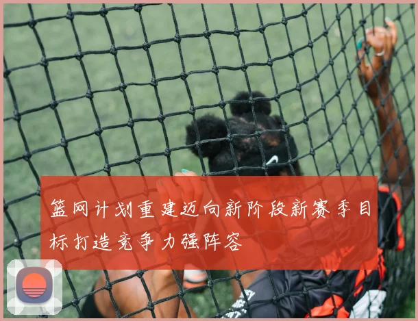 篮网计划重建迈向新阶段新赛季目标打造竞争力强阵容