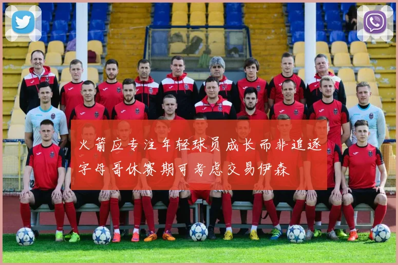 火箭应专注年轻球员成长而非追逐字母哥休赛期可考虑交易伊森