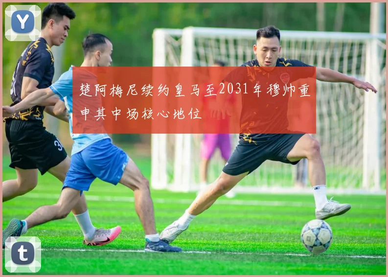 楚阿梅尼续约皇马至2031年穆帅重申其中场核心地位