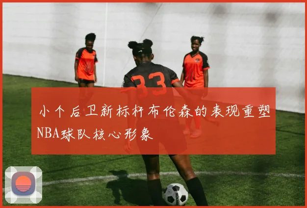 小个后卫新标杆布伦森的表现重塑NBA球队核心形象