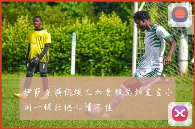 伊萨克调侃埃兰加晋级无知直言小训一顿让他心情不佳