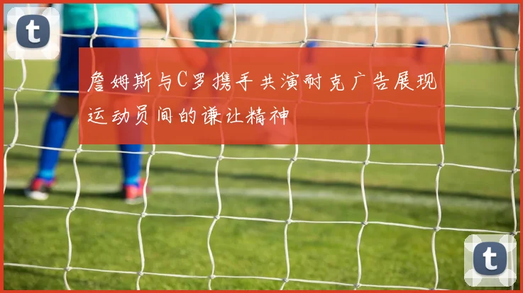 詹姆斯与C罗携手共演耐克广告展现运动员间的谦让精神