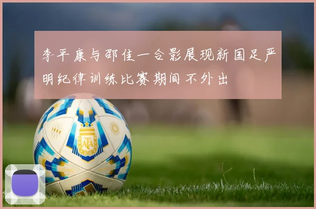 李平康与邵佳一合影展现新国足严明纪律训练比赛期间不外出