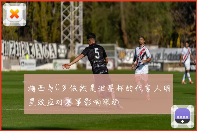 梅西与C罗依然是世界杯的代言人明星效应对赛事影响深远