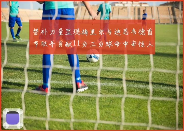 替补力量显现梅里尔与迪恩韦德首节联手贡献11分三分球命中率惊人