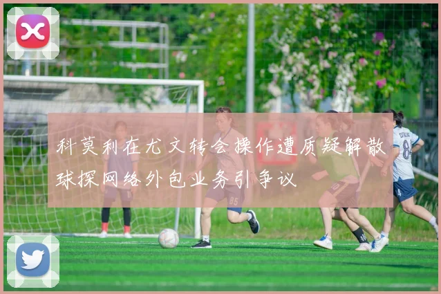 科莫利在尤文转会操作遭质疑解散球探网络外包业务引争议
